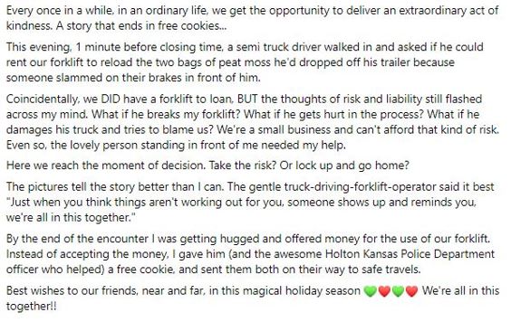 Social Media Post Writing Example Text reading: Every once in a while, in an ordinary life, we get the opportunity to deliver an extraordinary act of kindness. A story that ends in free cookies… This evening, 1 minute before closing time, a semi truck driver walked in and asked if he could rent our forklift to reload the two bags of peat moss he’d dropped off his trailer because someone slammed on their brakes in front of him. Coincidentally, we DID have a forklift to loan, BUT the thoughts of risk and liability still flashed across my mind. What if he breaks my forklift? What if he gets hurt in the process? What if he damages his truck and tries to blame us? We’re a small business and can’t afford that kind of risk. Even so, the lovely person standing in front of me needed my help. Here we reach the moment of decision. Take the risk? Or lock up and go home? The pictures tell the story better than I can. The gentle truck-driving-forklift-operator said it best “Just when you think things aren’t working out for you, someone shows up and reminds you we’re all in this together.” By the end of the encounter I was getting hugged and offered money for the use of our forklift. Instead of accepting the money, I gave him (and the awesome Holton Kansas Police Department officer who helped) a free cookie, and sent them both on their way to safe travels. Best wishes to our friends, near and far, in this magical holiday season. We’re all in this together!!